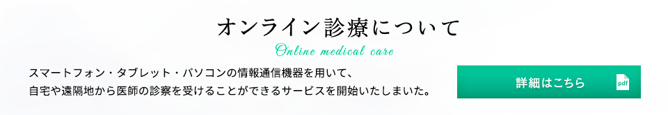 オンライン診療について スマートフォン・タブレット・パソコンの情報通信機器を用いて、自宅や遠隔地から医師の診察を受けることができるサービスを開始いたしまいた。